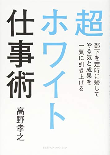 超ホワイト仕事術 部下を定時に帰してやる気と成果を一気に引き上げる [Sep 19， 2017] 高野 孝之