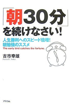 「朝30分」を続けなさい!人生勝利へのスピード倍増!朝勉強のススメ [Dec 13， 2007] 古市 幸雄