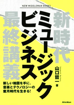 新時代ミュージックビジネス最終講義 新しい地図を手に、音楽とテクノロジーの蜜月時代を生きる! 山口 哲一