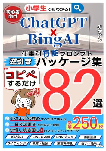ChatGPT×BingAI逆引き万能プロンプトパッケージ 小学生でもわかるコピペするだけ活用例82選: 「仕事(ビジネス)」「ライティング・ライター」「SNS」「ブログ」「教育・勉強」「プレゼン」「副業」「占い」「イラスト」も画像生成もプロンプトが9割「テンプレートを穴埋めするだけ」のai仕事術 AIスキルアップ入門書「便利な拡張機能」も使えるプロンプト集の本【エンジニアリング】【チャットGPT (20倍速でビジネスを加速させるAIchat運用シリーズ) [ペーパーバック] みやびん